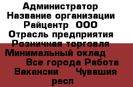 Администратор › Название организации ­ Райцентр, ООО › Отрасль предприятия ­ Розничная торговля › Минимальный оклад ­ 23 000 - Все города Работа » Вакансии   . Чувашия респ.